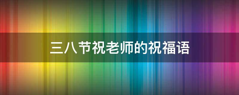 三八节祝老师的祝福语 三八节祝老师的祝福语怎么说