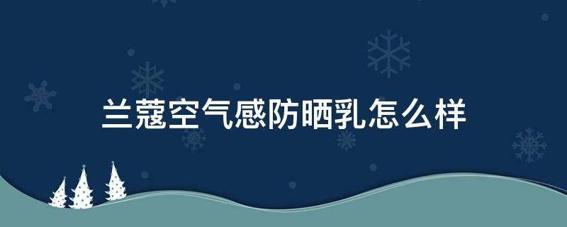 兰蔻空气感防晒乳怎么样 兰蔻空气感防晒清爽和滋润区别