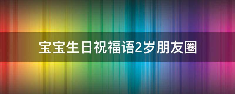 宝宝生日祝福语2岁朋友圈（宝宝生日祝福语2岁朋友圈文案）