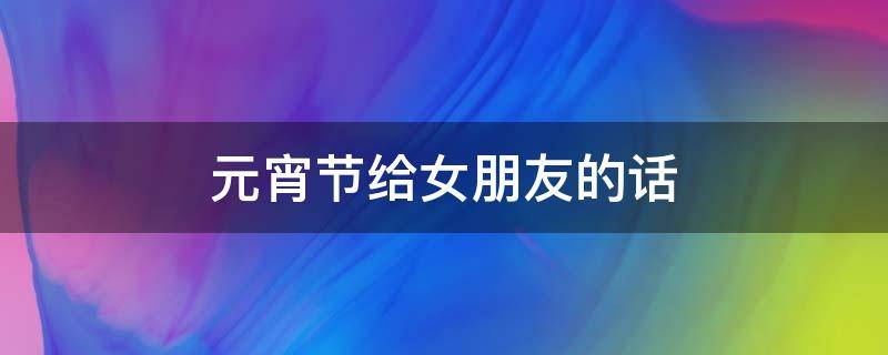 元宵节给女朋友的话 元宵节给女朋友的说说