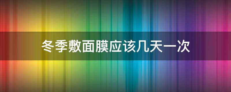 冬季敷面膜应该几天一次（冬季敷面膜应该几天一次比较好）