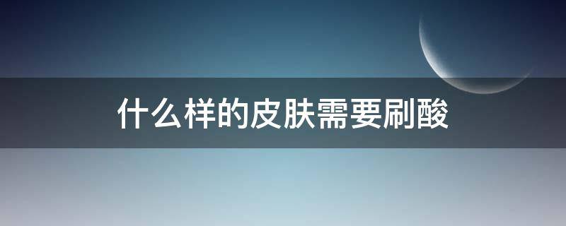 什么样的皮肤需要刷酸（什么样的皮肤才需要刷酸）