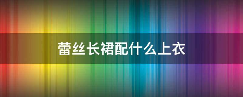 蕾丝长裙配什么上衣（蕾丝长裙配什么上衣好看图片）