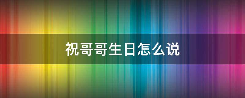 祝哥哥生日怎么说（祝哥哥生日怎么说话）