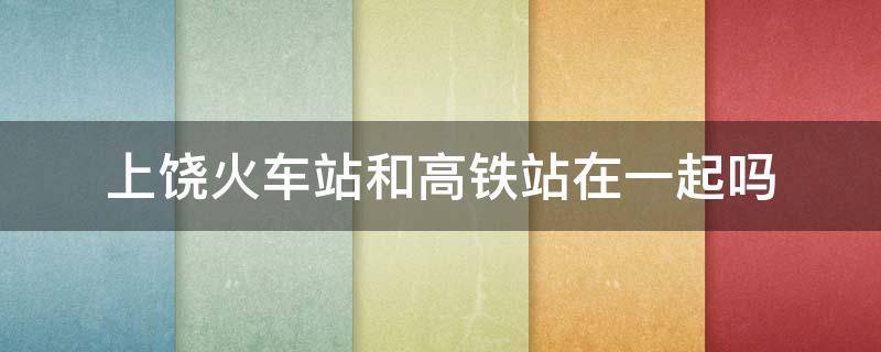 上饶火车站和高铁站在一起吗（上饶的火车站跟高铁站一起的吗）
