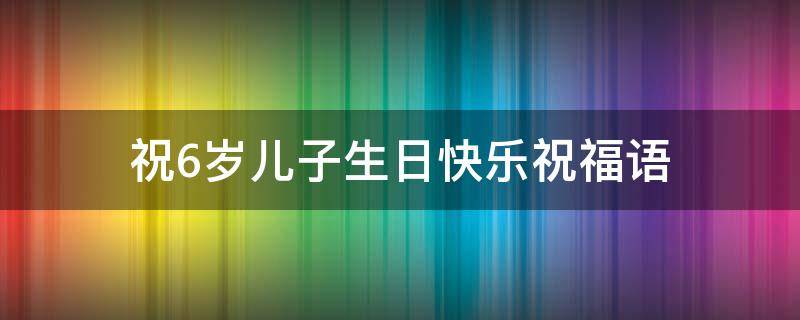 祝6岁儿子生日快乐祝福语（祝6岁儿子生日快乐祝福语简短）