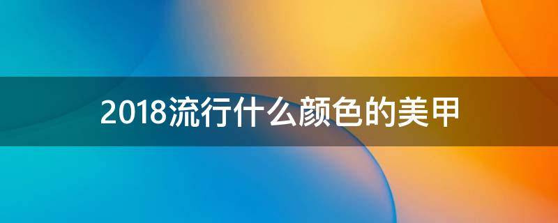 2018流行什么颜色的美甲（2018流行什么颜色的美甲好看）