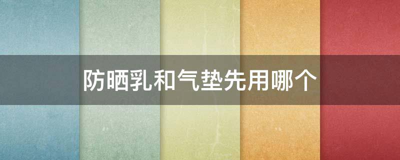 防晒乳和气垫先用哪个（防晒乳和气垫先用哪个先用）