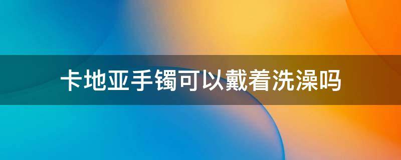 卡地亚手镯可以戴着洗澡吗 卡地亚镯子能沾水吗