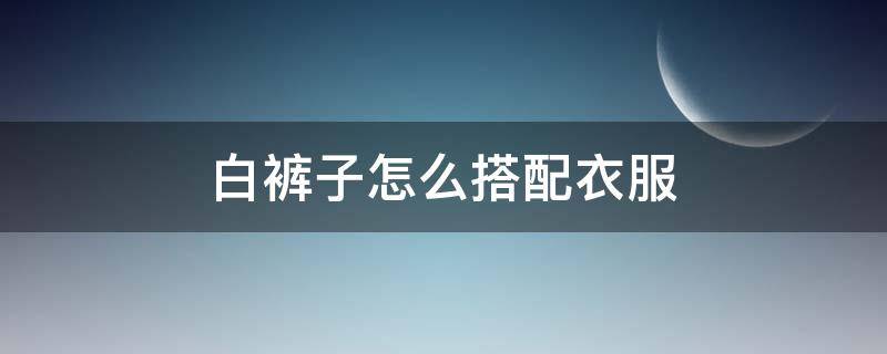 白裤子怎么搭配衣服 白裤子怎么搭配衣服和鞋子