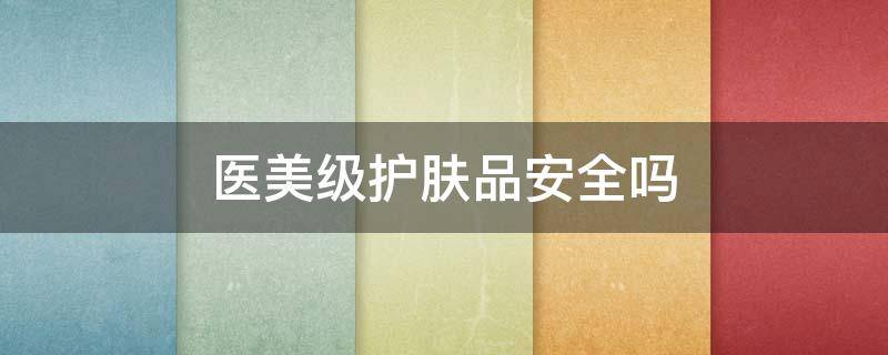 医美级护肤品安全吗（医美级护肤品安全吗可靠吗）