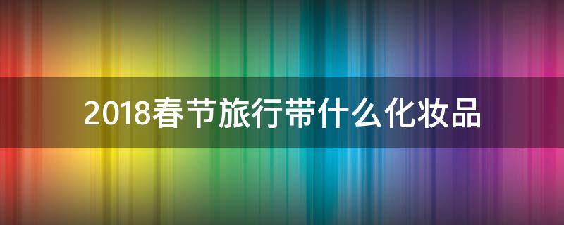 2018春节旅行带什么化妆品 出门旅游带什么化妆品