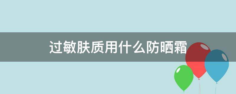 过敏肤质用什么防晒霜（过敏肤质用什么防晒霜好）