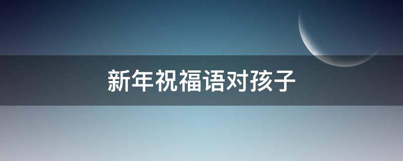 新年祝福语对孩子 新年祝福语对孩子说