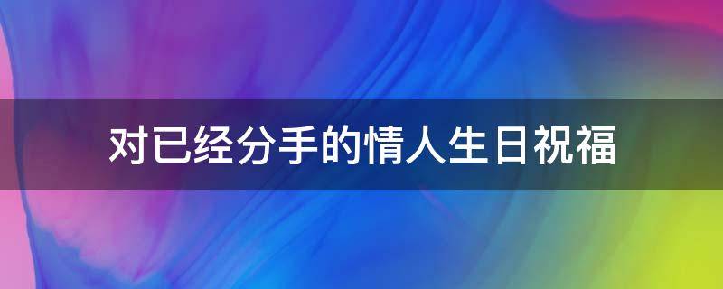对已经分手的情人生日祝福（对已经分手的情人生日祝福语怎么说）