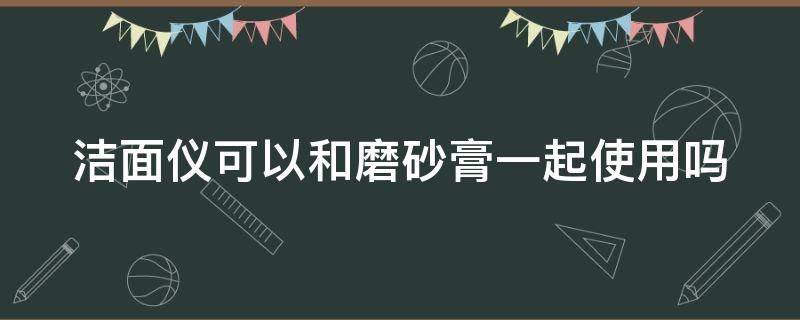 洁面仪可以和磨砂膏一起使用吗（洁面仪可以和磨砂膏一起使用吗）