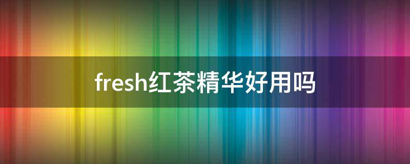 fresh红茶精华好用吗 fresh红茶精华液好用吗