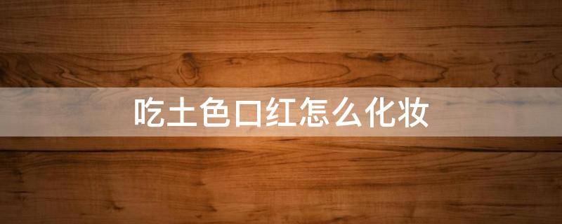 吃土色口红怎么化妆（吃土色口红怎么涂好看）