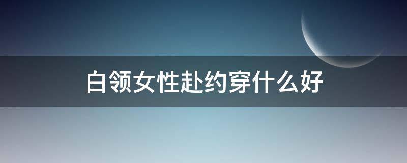 白领女性赴约穿什么好 女人约会时怎么穿