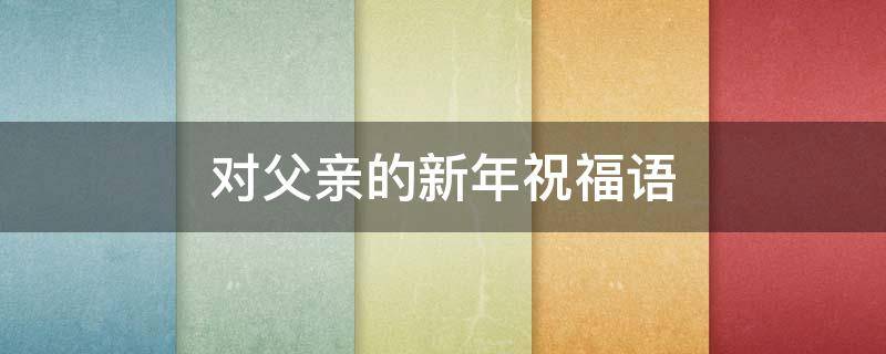 对父亲的新年祝福语 对父亲的新年祝福语四字