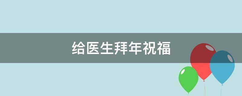 给医生拜年祝福 给医生拜年祝福语简短精辟