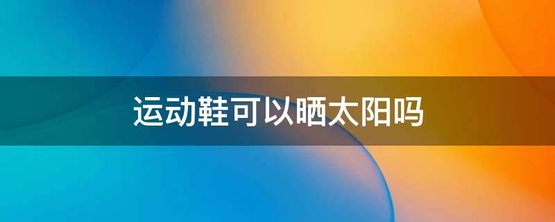 运动鞋可以晒太阳吗 运动鞋可以晒太阳吗冬天