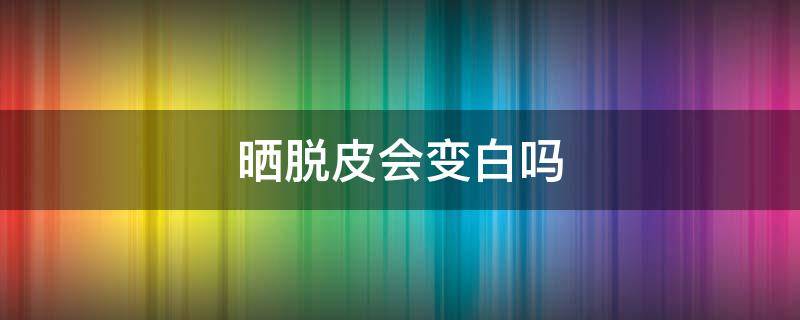 晒脱皮会变白吗（晒脱皮会变黑吗）