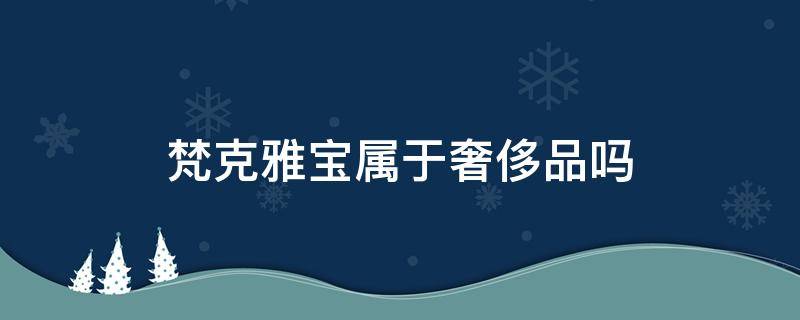 梵克雅宝属于奢侈品吗（梵克雅宝属于奢侈品吗女士）
