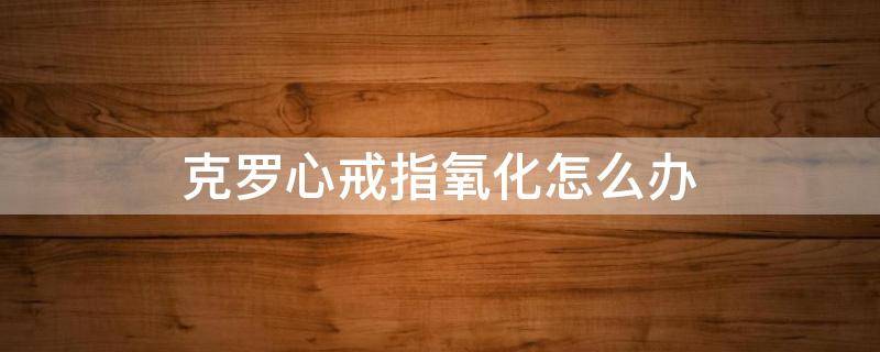 克罗心戒指氧化怎么办 克罗心戒指褪色