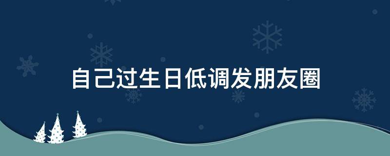 自己过生日低调发朋友圈（自己过生日低调发朋友圈怎么说）