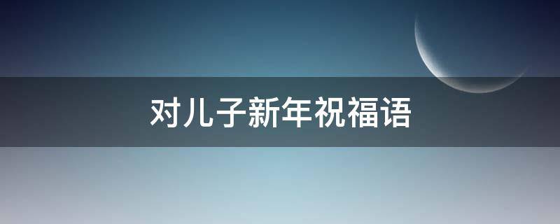 对儿子新年祝福语 对儿子新年祝福语怎么说