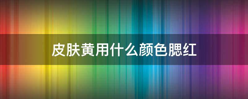 皮肤黄用什么颜色腮红 皮肤黄用什么颜色腮红好