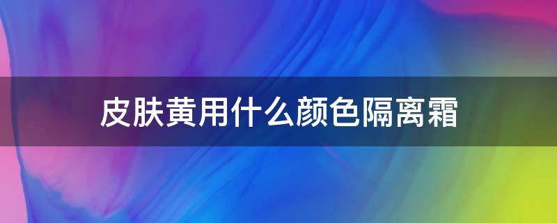 皮肤黄用什么颜色隔离霜（皮肤黄用什么颜色隔离霜最好）