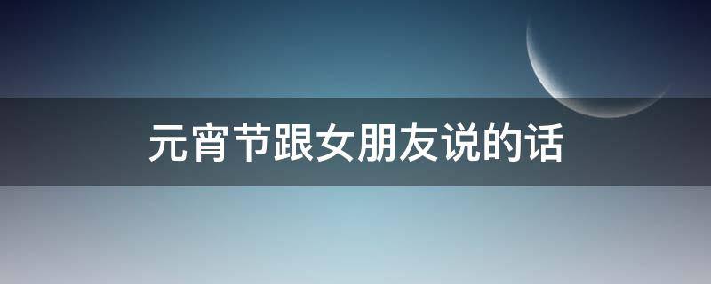 元宵节跟女朋友说的话（元宵节跟女朋友怎么说）
