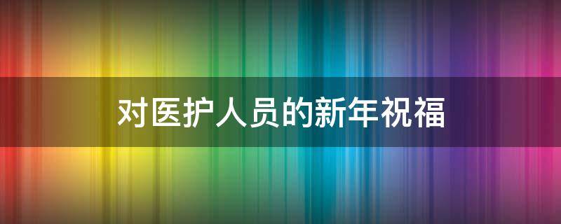 对医护人员的新年祝福（对医护人员的新年祝福语）