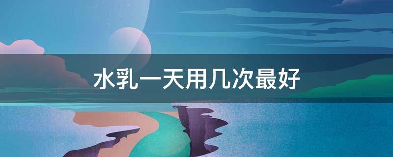 水乳一天用几次最好（水乳护肤一天几次）