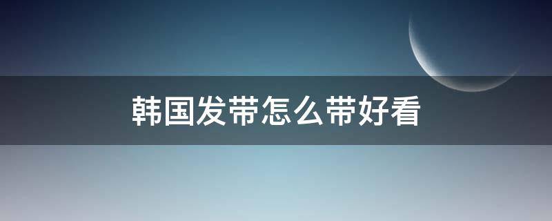 韩国发带怎么带好看（韩国发带怎么带好看女生）