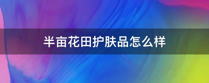 半亩花田护肤品怎么样 半亩花田护肤品怎么样适合什么年龄段