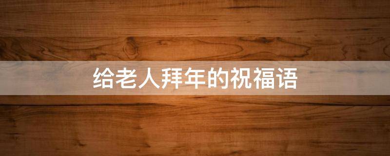 给老人拜年的祝福语 给老人拜年的祝福语兔年