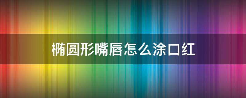 椭圆形嘴唇怎么涂口红（椭圆形嘴唇怎么涂口红视频）