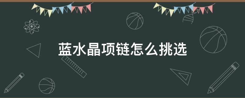 蓝水晶项链怎么挑选（蓝水晶项链怎么挑选好坏）