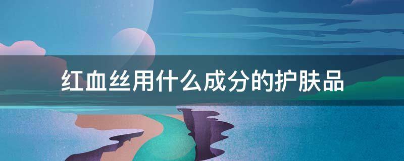 红血丝用什么成分的护肤品（红血丝要用什么成分的护肤品）