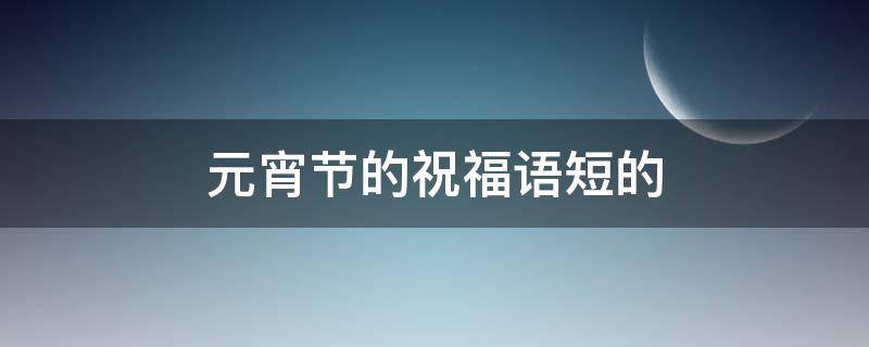 元宵节的祝福语短的 元宵节的祝福语简短一点