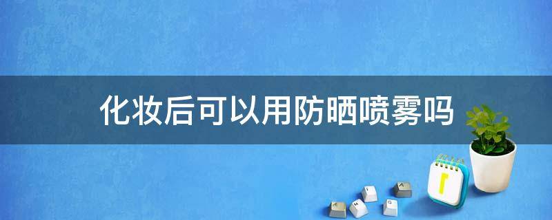 化妆后可以用防晒喷雾吗 化妆后可以用防晒霜吗