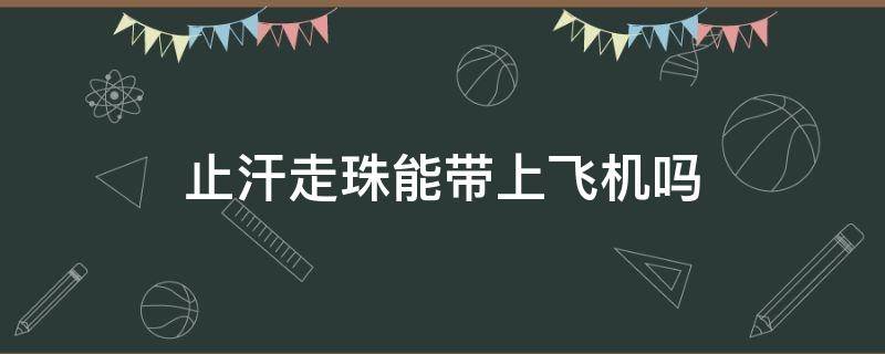 止汗走珠能带上飞机吗（止汗走珠能用多久）