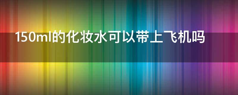 150ml的化妆水可以带上飞机吗（150ml的化妆水可以过安检吗）