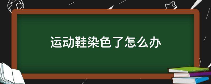 运动鞋染色了怎么办（运动鞋染色了怎么办呢）