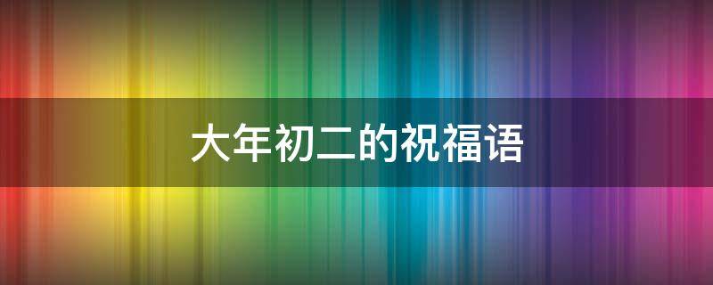 大年初二的祝福语（大年初二的祝福语怎么说）