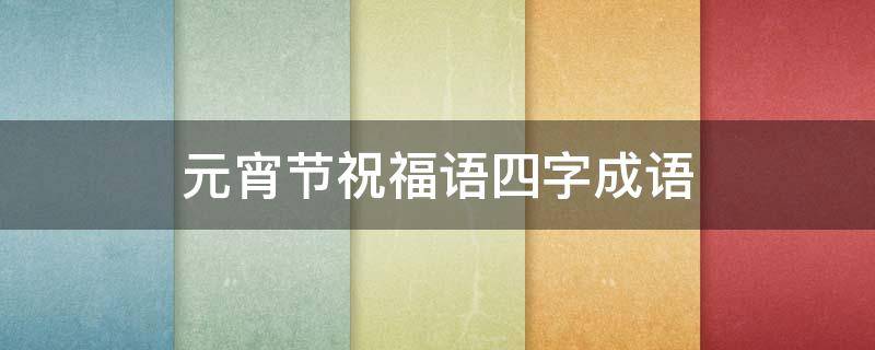 元宵节祝福语四字成语（元宵节祝福语四字成语?）