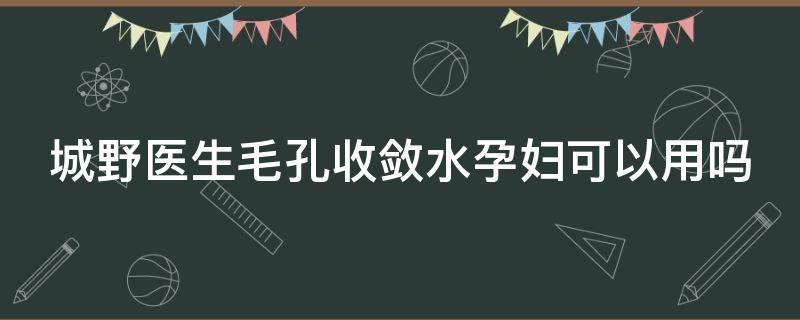 城野医生毛孔收敛水孕妇可以用吗（城野毛孔水孕妇能用吗）